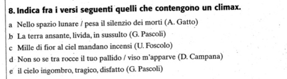 Indica fra i versi seguenti quelli che contengono un climax.
a Nello spazio lunare / pesa il silenzio dei morti (A. Gatto)
b La terra ansante, livida, in sussulto (G. Pascoli)
c Mille di fior al ciel mandano incensi (U. Foscolo)
d Non so se tra rocce il tuo pallido / viso m’apparve (D. Campana)
e il cielo ingombro, tragico, disfatto (G. Pascoli)