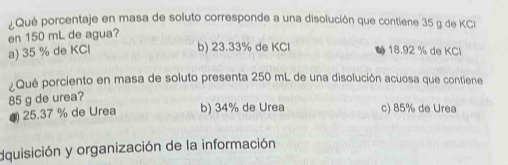 ¿Qué porcentaje en masa de soluto corresponde a una disolución que contiene 35 g de KC
en 150 mL de agua?
b) 23.33% de KCl
a) 35 % de KCl 18.92 % de KCl
¿Qué porciento en masa de soluto presenta 250 mL de una disolución acuosa que contiene
85 g de urea?
() 25.37 % de Urea b) 34% de Urea c) 85% de Urea
dquisición y organización de la información