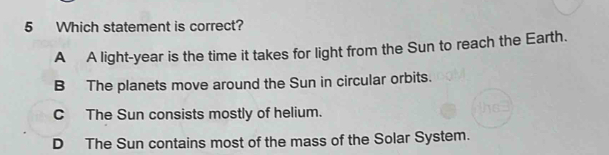 Which statement is correct?
A A light-year is the time it takes for light from the Sun to reach the Earth.
B The planets move around the Sun in circular orbits.
C The Sun consists mostly of helium.
D The Sun contains most of the mass of the Solar System.