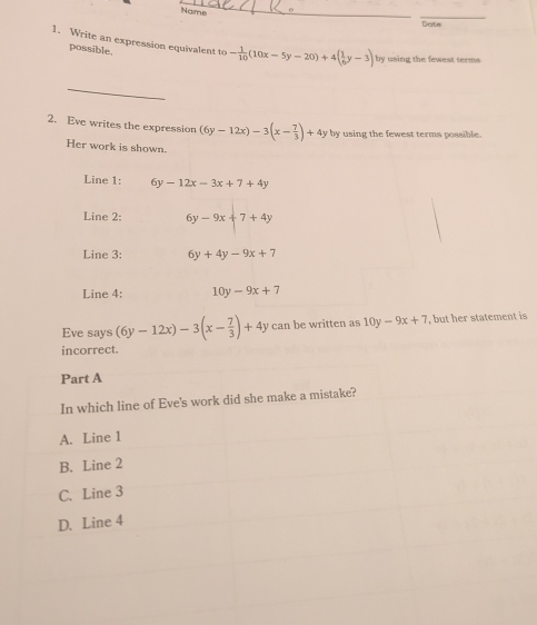 Name 
_ 
Date 
1. Write an expression equivalent to - 1/10 (10x-5y-20)+4( 1/6 y-3) by using the fewest terms 
possible. 
_ 
2. Eve writes the expression (6y-12x)-3(x- 7/3 )+4y by using the fewest terms possible. 
Her work is shown. 
Line 1: 6y-12x-3x+7+4y
Line 2: 6y-9x+7+4y
Line 3: 6y+4y-9x+7
Line 4: 10y-9x+7
Eve says (6y-12x)-3(x- 7/3 )+4y can be written as 10y-9x+7 , but her statement is 
orrect.