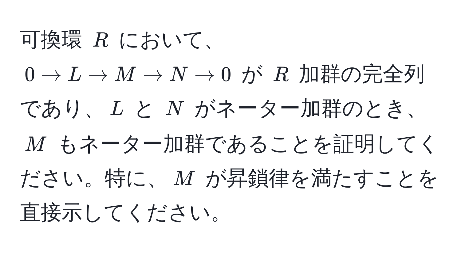 可換環 $R$ において、$0 arrow L arrow M arrow N arrow 0$ が $R$ 加群の完全列であり、$L$ と $N$ がネーター加群のとき、$M$ もネーター加群であることを証明してください。特に、$M$ が昇鎖律を満たすことを直接示してください。