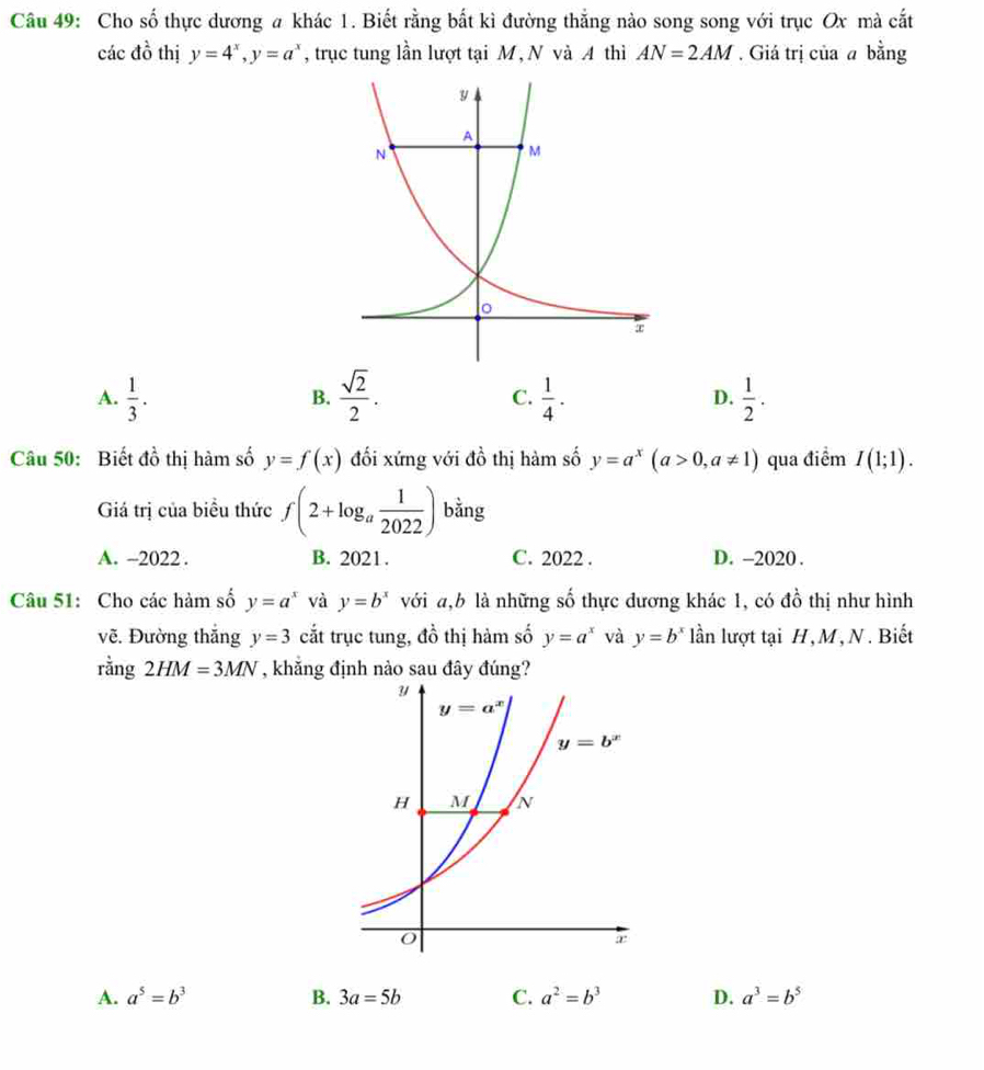 Cho số thực dương a khác 1. Biết rằng bất kì đường thẳng nào song song với trục Ox mà cắt
các do thị y=4^x,y=a^x , trục tung lần lượt tại M, N và A4 thì AN=2AM. Giá trị của a bằng
A.  1/3 .  sqrt(2)/2 .  1/4 . D.  1/2 .
B.
C.
Câu 50: Biết đồ thị hàm số y=f(x) đối xứng với đồ thị hàm số y=a^x(a>0,a!= 1) qua điểm I(1;1).
Giá trị của biểu thức f(2+log _a 1/2022 ) bằng
A. ~2022 . B. 2021. C. 2022 . D. -2020 .
Câu 51: Cho các hàm số y=a^x và y=b^x với a,b là những số thực đương khác 1, có đồ thị như hình
vẽ. Đường thắng y=3 cắt trục tung, đồ thị hàm số y=a^x và y=b^x lần lượt tại H,M, N. Biết
rằng 2HM=3MN , khắng định nào sau đây đúng?
A. a^5=b^3 B. 3a=5b C. a^2=b^3 D. a^3=b^5