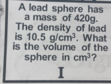 A lead sphere has 
a mass of 420g. 
The density of lead 
is 10.5g/cm^3. What 
is the volume of the 
sphere in cm^3 ?