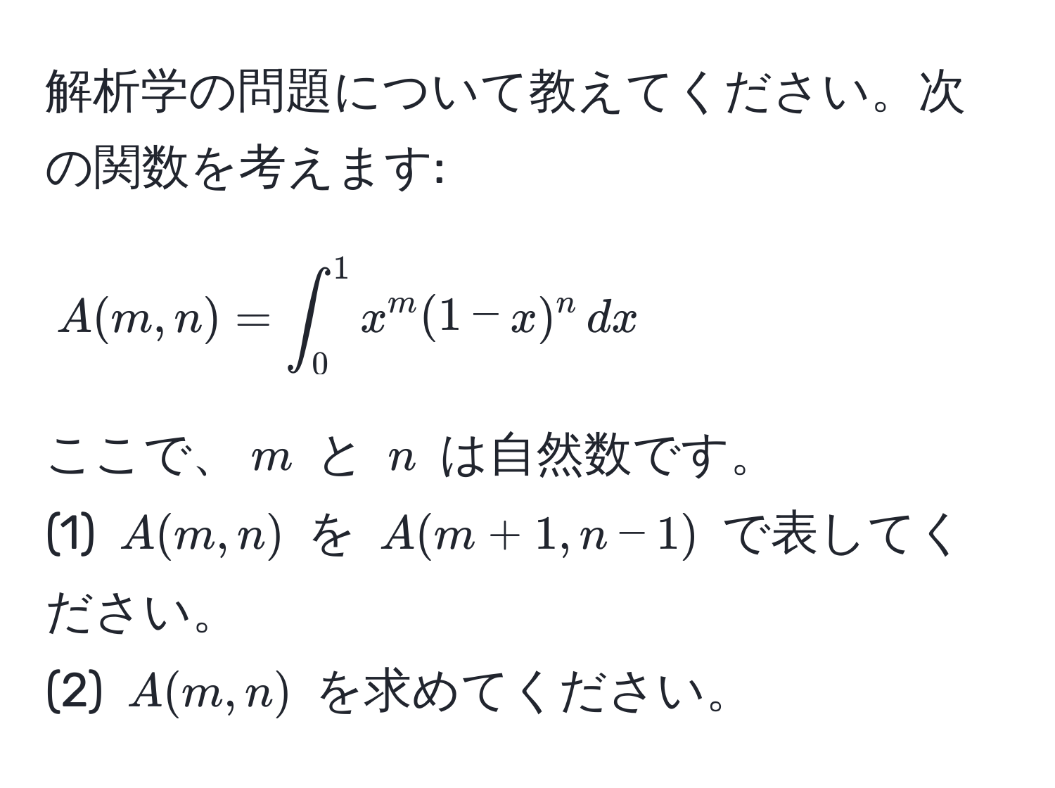 解析学の問題について教えてください。次の関数を考えます:  
[ A(m,n) = ∈t_0^1 x^m (1-x)^n , dx ]  
ここで、( m ) と ( n ) は自然数です。  
(1) ( A(m,n) ) を ( A(m+1,n-1) ) で表してください。  
(2) ( A(m,n) ) を求めてください。