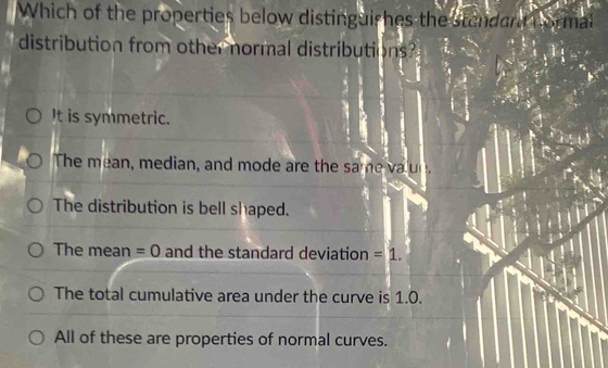 Which of the properties below distinguishes the standand norm
distribution from other normal distributions?
It is symmetric.
The mean, median, and mode are the same a n
The distribution is bell shaped.
The mean =0 and the standard deviation =1.
The total cumulative area under the curve is 1.0.
All of these are properties of normal curves.