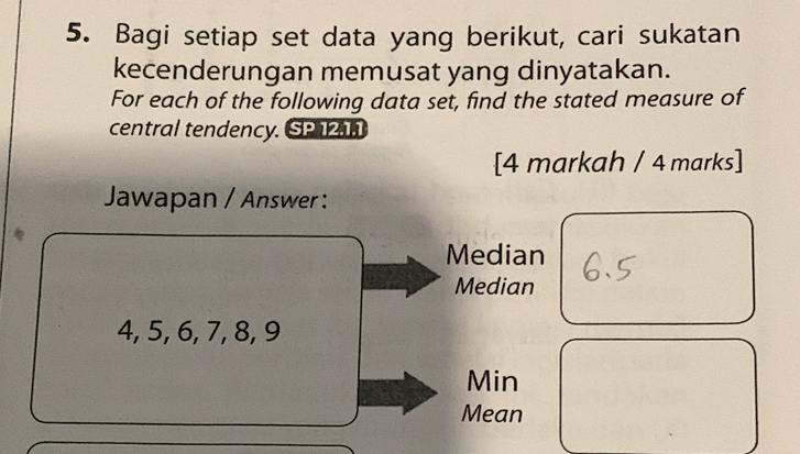 Bagi setiap set data yang berikut, cari sukatan 
kecenderungan memusat yang dinyatakan. 
For each of the following data set, find the stated measure of 
central tendency. SP 12, 1, 1
[4 markah / 4 marks] 
Jawapan / Answer : 
Median 
Median
4, 5, 6, 7, 8, 9
Min 
Mean