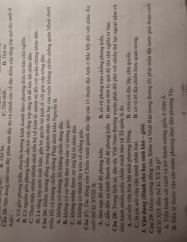B. Thứ ba. C. Thứ nhất . D. Thứ tư.
Cầu 25: Nội dung nào sau đây phản ánh đầy đủ và chính xác về đặc điểm của tầng lớp quí tộc mới ở
Anh?
A. Có gốc phong kiến, chuyển hướng kinh doanh theo phương thức tư bản chủ nghĩa.
B. Có nguồn gốc phong kiến, cấu kết với tầng lớp tăng lữ để bóc lột nhân dân.
C. Thực hiện nhiều chính sách tiến bộ về kinh tế, chính trị đối với quần chúng nhân dân.
D. Là tầng lớp mới xuất hiện, gắn bó quyền lợi kinh tế với giai cấp nông dân.
Câu 26: Điểm tương đồng trong nguyên nhân thất bại của cuộc kháng chiến chống quân Minh dưới
triều Hồ và kháng chiến chống Pháp dưới triều Nguyễn là
A. không có đường lối kháng chiến đúng đắn.
B. không có sự lãnh đạo của các vị tướng giỏi.
C. không nhận được sự ủng hộ từ nhân dân.
D. không có thành lũy kiên cố chống giặc.
Câu 27: Tác động của Chiến tranh giành độc lập của 13 thuộc địa Anh ở Bắc Mỹ đối với châu Âu
cuối thế kỉ XVIII là
A. làm sụp đỗ chế độ phong kiến. B. cổ vũ phong trào chống phong kiến.
C. dẫn đến sự hình thành chế độ phong kiến. D. mở ra thời kì quá độ lên chủ nghĩa tư bản.
Câu 28: Trong lịch sử, dân tộc Việt Nam thường xuyên phải đổi phó với nhiều thể lực ngoại xâm và
tiến hành nhiều cuộc chiến tranh bảo vệ Tổ quốc là do
A. có nền văn hóa bật nhất phương Đông. B. chưa có độc lập, chủ quyền.
C. là cái nôi của văn minh nhân loại. D. có vị trí địa chiến lược quan trọng.
3. Vận dụng (Dành cho học sinh khá - giỏi)
Câu 29: Điểm tương đồng của Xiêm và Nhật Bản trong đường lối phát triển đất nước giai đoạn cuối
thế ki XIX đầu thế kỉ XX là gì?
A. Tiến hành cải cách và trở thành cường quốc ở châu Á.
B. Đều lệ thuộc vào các nước phương thực dân phương Tây.
3