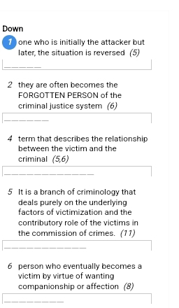 Down 
1 ) one who is initially the attacker but 
later, the situation is reversed (5) 
2 they are often becomes the 
FORGOTTEN PERSON of the 
criminal justice system (6) 
4 term that describes the relationship 
between the victim and the 
criminal (5,6)
5 It is a branch of criminology that 
deals purely on the underlying 
factors of victimization and the 
contributory role of the victims in 
the commission of crimes. (11) 
6 person who eventually becomes a 
victim by virtue of wanting 
companionship or affection (8)