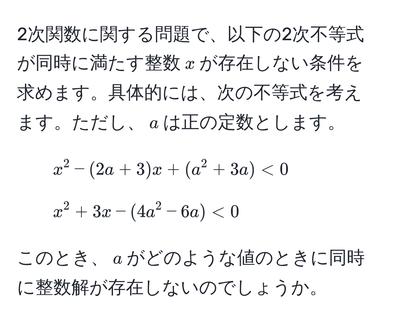 2次関数に関する問題で、以下の2次不等式が同時に満たす整数$x$が存在しない条件を求めます。具体的には、次の不等式を考えます。ただし、$a$は正の定数とします。
1. $x^2 - (2a + 3)x + (a^2 + 3a) < 0$
2. $x^2 + 3x - (4a^2 - 6a) < 0$

このとき、$a$がどのような値のときに同時に整数解が存在しないのでしょうか。