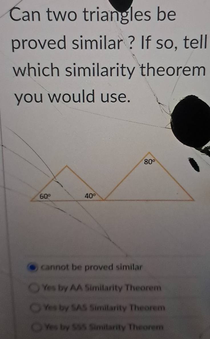 Can two triangles be
proved similar ? If so, tell
which similarity theorem
you would use.
80°
60°
40°
cannot be proved similar
Yes by AA Similarity Theorem
Yes by SAS Similarity Theorem
Yes by $55 Similarity Theorem