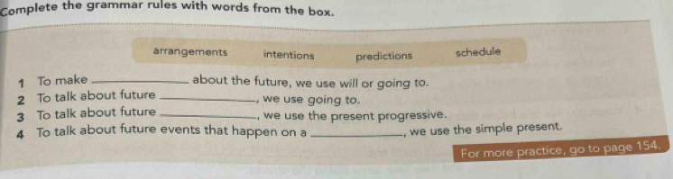 Complete the grammar rules with words from the box. 
arrangements intentions predictions 
schedule 
1 To make _about the future, we use will or going to. 
2 To talk about future_ 
, we use going to. 
3 To talk about future _, we use the present progressive. 
4 To talk about future events that happen on a _, we use the simple present. 
For more practice, go to page 154.