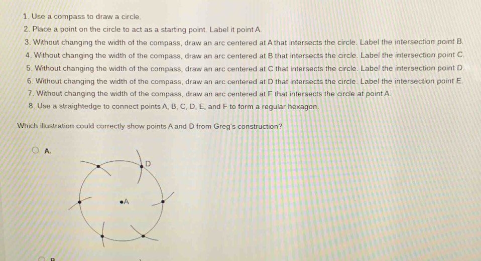 Use a compass to draw a circle. 
2. Place a point on the circle to act as a starting point. Label it point A. 
3. Without changing the width of the compass, draw an arc centered at A that intersects the circle. Label the intersection point B. 
4. Without changing the width of the compass, draw an arc centered at B that intersects the circle. Label the intersection point C. 
5. Without changing the width of the compass, draw an arc centered at C that intersects the circle. Label the intersection point D. 
6. Without changing the width of the compass, draw an arc centered at D that intersects the circle. Label the intersection point E. 
7. Without changing the width of the compass, draw an arc centered at F that intersects the circle at point A. 
8. Use a straightedge to connect points A, B, C, D, E, and F to form a regular hexagon. 
Which illustration could correctly show points A and D from Greg's construction? 
A.
D