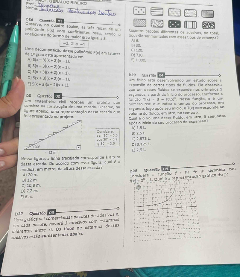 RÜF. GERALDO RIBEIRO
Prof.:
_
_
Nome:
D26 Questão 01
Observe, no quadro abaixo, as três raízes de um Quantos pacotes diferentes de adesivos, no total,
polinômio P(x) com coeficientes reais, sendo o
coeficiente do termo de maior grau igual a 5. poderão ser montados com esses típos de estampa?
A) 6.
-3, 2 e −1 B) 30.
C) 120.
Uma decomposição desse polinômio P(x) em fatores D) 720.
de 1^(_ circ) grau está apresentada em E) 1 000.
A) 5(x-3)(x+2)(x-1).
B) 5(x-3)(x-2)(x-1).
C) 5(x+3)(x+2)(x+1). D29 Questão 04
D) 5(x+3)(x+2)(x-1). Um físico está desenvolvendo um estudo sobre a
E) 5(x+3)(x-2)(x+1). expansão de certos tipos de fluidos. Ele observou
que um desses fluidos se expande nos primeiros 5
D5 Questão 02 segundos, a partir do início do processo, conforme a
Um engenheiro civil recebeu um projeto que função T(x)=3-(0,5)^x. Nessa função, x é um
consiste na construção de uma escada. Observe, na número real que indica o tempo do processo, em
figura abaixo, uma representação dessa escada que segundo, logo após seu início, e T(x) corresponde ao
volume do fluido, em litro, no tempo x.
foi apresentada no projeto.
Qual é o volume desse fluido, em litro, 3 segundos
após o início do seu processo de expansão?
A) 1,5 L.
Considere:
sen 30°=0.5 B) 2,5 L.
cos 30°=0.9 C) 2,875 L.
tg30°=0.6 D) 3,125 L.
E) 7,5 L.
Nessa figura, a linha tracejada corresponde à altura
dessa escada. De acordo com essa figura, qual é a
medida, em metro, da altura dessa escada?
D28 Questão 05
A) 20 m. Considere a função f:IRto IR definida por
B) 12 m.
representação gráfica de f
C) 10,8 m.
D) 7,2 m.
E) 6 m.
D32 Questão 03
Uma gráfica vai comercializar pacotes de adesivos e,
em cada pacote, haverá 3 adesivos com estampas
diferentes entre si. Os tipos de estampa desses
adesivos estão apresentadas abaixo.