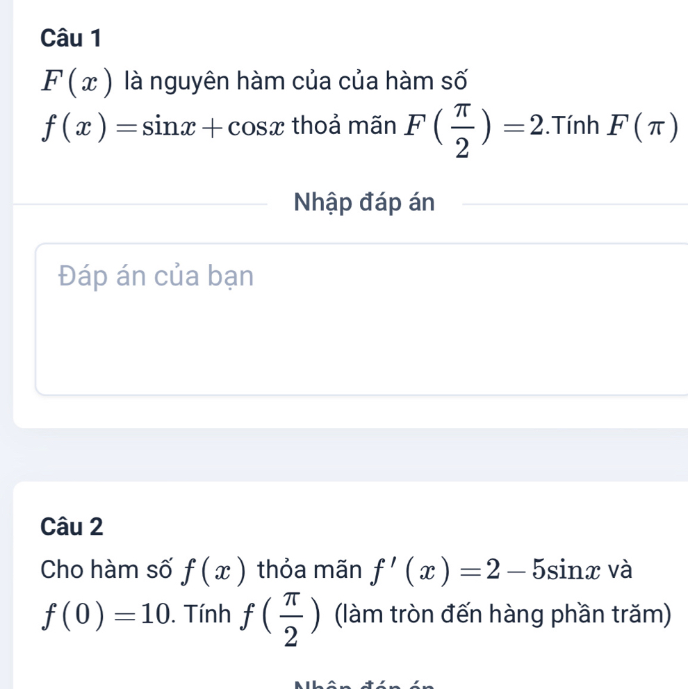 F(x) là nguyên hàm của của hàm số
f(x)=sin x+cos x thoả mãn F( π /2 )=2. Tính F(π )
Nhập đáp án 
Đáp án của bạn 
Câu 2 
Cho hàm số f(x) thỏa mãn f'(x)=2-5sin x và
f(0)=10. Tính f( π /2 ) (làm tròn đến hàng phần trăm)