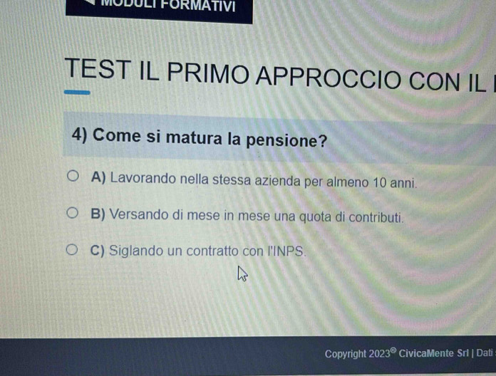 MODULI FORMATIVI
TEST IL PRIMO APPROCCIO CON IL
4) Come si matura la pensione?
A) Lavorando nella stessa azienda per almeno 10 anni.
B) Versando di mese in mese una quota di contributi.
C) Siglando un contratto con l'INPS.
Copyright 2023^(□) CivicaMente Srl | Dati