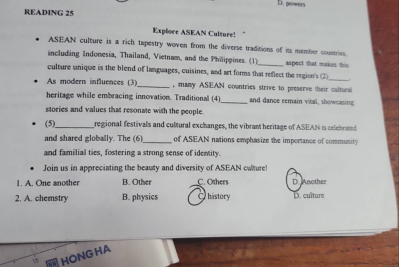 D. powers
READING 25
Explore ASEAN Culture!
ASEAN culture is a rich tapestry woven from the diverse traditions of its member countries.
including Indonesia, Thailand, Vietnam, and the Philippines. (1)_ aspect that makes this
culture unique is the blend of languages, cuisines, and art forms that reflect the region's (2)_ .
As modern influences (3)_ , many ASEAN countries strive to preserve their cultural
heritage while embracing innovation. Traditional (4)_ and dance remain vital, showcasing
stories and values that resonate with the people.
(5)_ regional festivals and cultural exchanges, the vibrant heritage of ASEAN is celebrated
and shared globally. The (6)_ of ASEAN nations emphasize the importance of community
and familial ties, fostering a strong sense of identity.
Join us in appreciating the beauty and diversity of ASEAN culture!
1. A. One another B. Other C. Others D. Another
2. A. chemstry B. physics a history D. culture
15
HONGHA