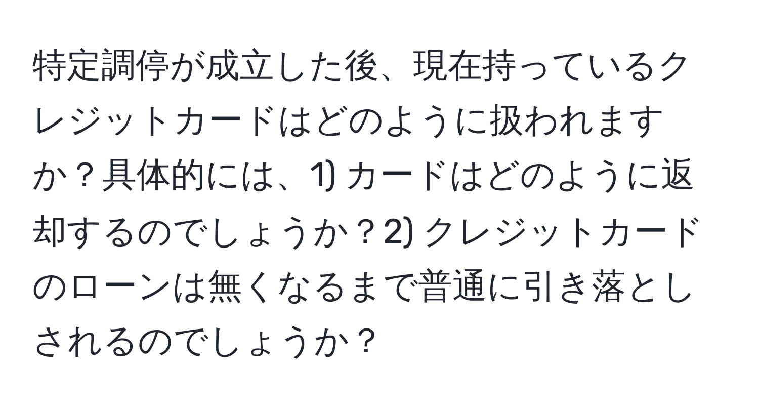 特定調停が成立した後、現在持っているクレジットカードはどのように扱われますか？具体的には、1) カードはどのように返却するのでしょうか？2) クレジットカードのローンは無くなるまで普通に引き落としされるのでしょうか？