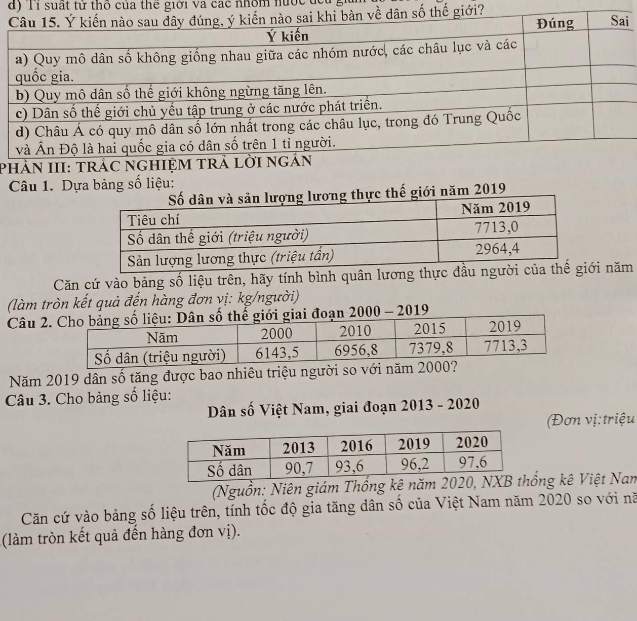 Tỉ suất tử thổ của thể giới và các nhóm nước đc 
i?i 
PHÀN II 
Câu 1. Dựa bảng số liệu: 
ới năm 2019 
Căn cứ vào bảng số liệu trên, hãy tính bình quân lương thực đầu i năm 
(làm tròn kết quả đến hàng đơn vị: kg/người) 
Câu 2.19 
Năm 2019 dân số tăng được bao nhiêu triệu người so với năm 
Câu 3. Cho bảng số liệu: 
Dân số Việt Nam, giai đoạn 2013 - 2020 
(Đơn vị: triệu 
(Nguồn: Niên giám Thống kê năm 2ống kê Việt Nam 
Căn cứ vào bảng số liệu trên, tính tốc độ gia tăng dân số của Việt Nam năm 2020 so với nă 
(làm tròn kết quả đến hàng đơn vị).