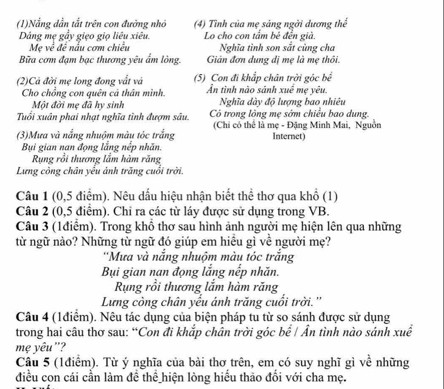 (1)Nắng dần tắt trên con đường nhỏ (4) Tình của mẹ sáng ngời dương thế
Dáng mẹ gầy giẹo giọ liêu xiêu. Lo cho con tẩm bé đến già.
Mẹ về đề nấu cơm chiều Nghĩa tình son sắt cùng cha
Bữa cơm đạm bạc thương yêu ẩm lòng. Giản đơn dung đị mẹ là mẹ thôi.
(2)Cả đời mẹ long đong vất và (5) Con đi khắp chân trời góc bể
Cho chồng con quên cả thân mình. Ấn tình nào sánh xuề mẹ yêu.
Một đời mẹ đã hy sinh Nghĩa dày độ lượng bao nhiêu
Tuổi xuân phai nhạt nghĩa tình đượm sâu. Có trong lòng mẹ sớm chiều bao dung.
(Chi có thể là mẹ - Đặng Minh Mai, Nguồn
(3)Mưa và nắng nhuộm màu tóc trắng Internet)
Bụi gian nan đọng lắng nếp nhăn.
Rụng rồi thương lắm hàm răng
Lưng còng chân yếu ánh trăng cuối trời.
Câu 1 (0,5 điểm). Nêu dấu hiệu nhận biết thể thơ qua khổ (1)
Câu 2 (0,5 điểm). Chỉ ra các từ láy được sử dụng trong VB.
Câu 3 (1điểm). Trong khổ thơ sau hình ảnh người mẹ hiện lên qua những
từ ngữ nào? Những từ ngữ đó giúp em hiều gì về người mẹ?
'Mưa và nắng nhuộm màu tóc trắng
Bụi gian nan đọng lắng nếp nhăn.
Rụng rồi thương lắm hàm răng
Lưng còng chân yếu ánh trăng cuổi trời.''
Câu 4 (1điểm). Nêu tác dụng của biện pháp tu từ so sánh được sử dụng
trong hai câu thơ sau: “Con đi khắp chân trời góc bể / Ẩn tình nào sánh xuể
mẹ yêu'?
Câu 5 (1điểm). Từ ý nghĩa của bài thơ trên, em có suy nghĩ gì về những
điều con cái cần làm để thể hiện lòng hiểu thảo đổi với cha mẹ.