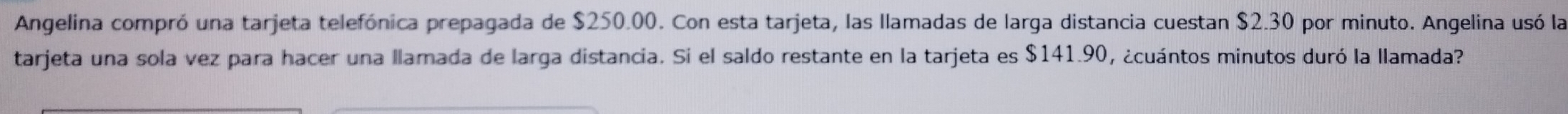Angelina compró una tarjeta telefónica prepagada de $250.00. Con esta tarjeta, las llamadas de larga distancia cuestan $2.30 por minuto. Angelina usó la 
tarjeta una sola vez para hacer una llamada de larga distancia. Si el saldo restante en la tarjeta es $141.90, ¿cuántos minutos duró la llamada?