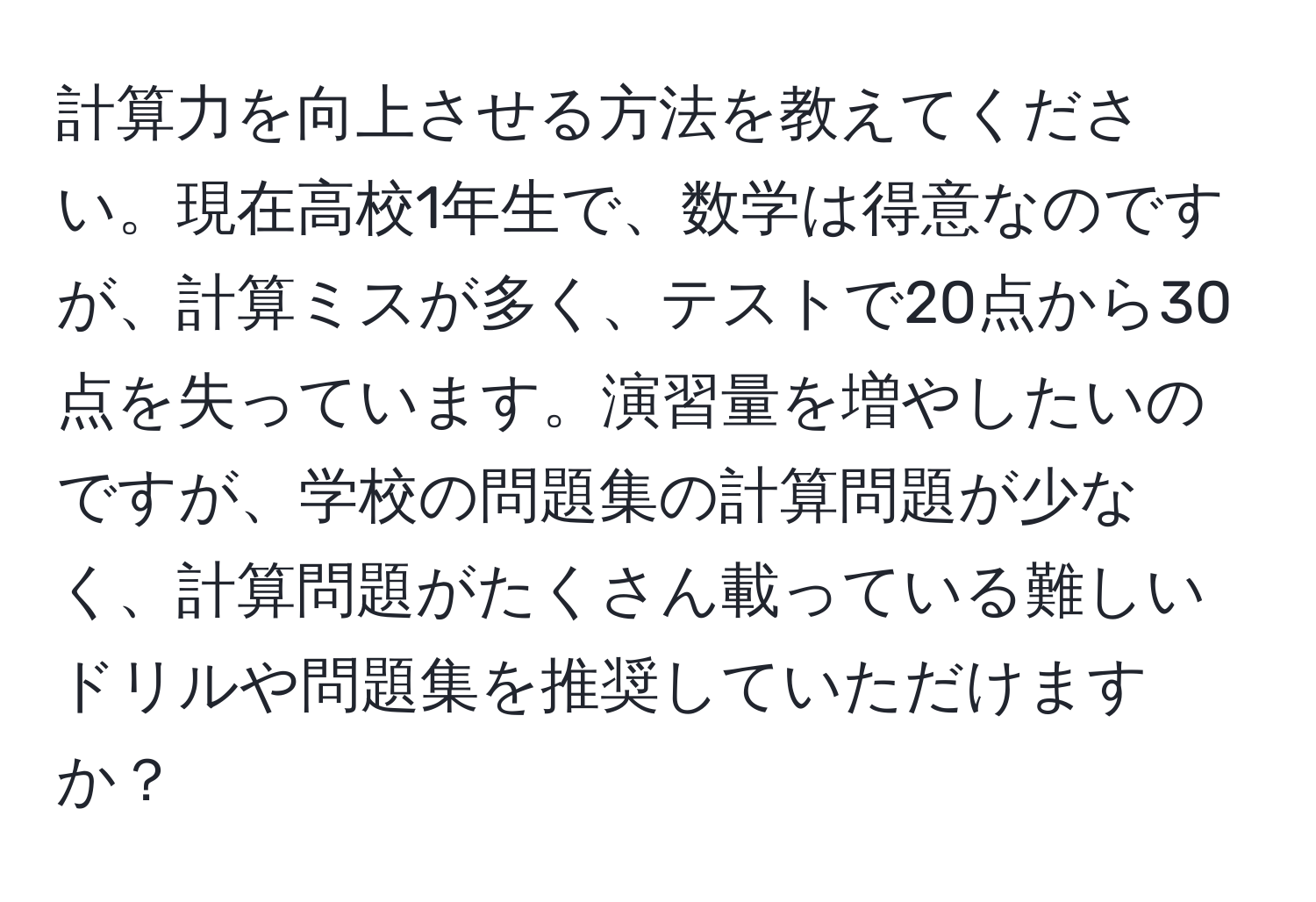 計算力を向上させる方法を教えてください。現在高校1年生で、数学は得意なのですが、計算ミスが多く、テストで20点から30点を失っています。演習量を増やしたいのですが、学校の問題集の計算問題が少なく、計算問題がたくさん載っている難しいドリルや問題集を推奨していただけますか？