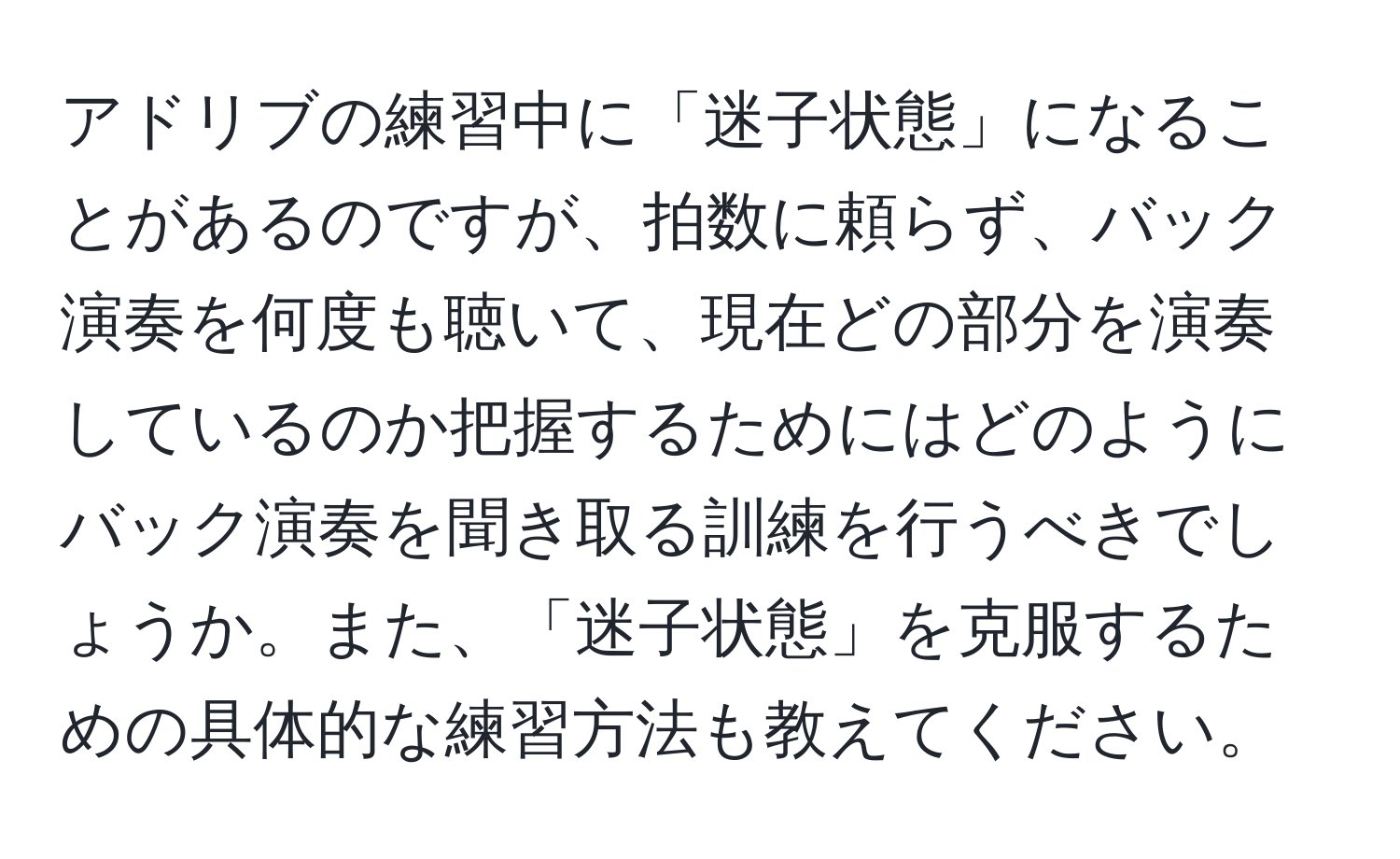 アドリブの練習中に「迷子状態」になることがあるのですが、拍数に頼らず、バック演奏を何度も聴いて、現在どの部分を演奏しているのか把握するためにはどのようにバック演奏を聞き取る訓練を行うべきでしょうか。また、「迷子状態」を克服するための具体的な練習方法も教えてください。