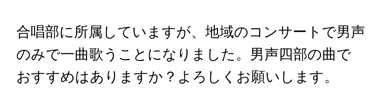 合唱部に所属していますが、地域のコンサートで男声のみで一曲歌うことになりました。男声四部の曲でおすすめはありますか？よろしくお願いします。