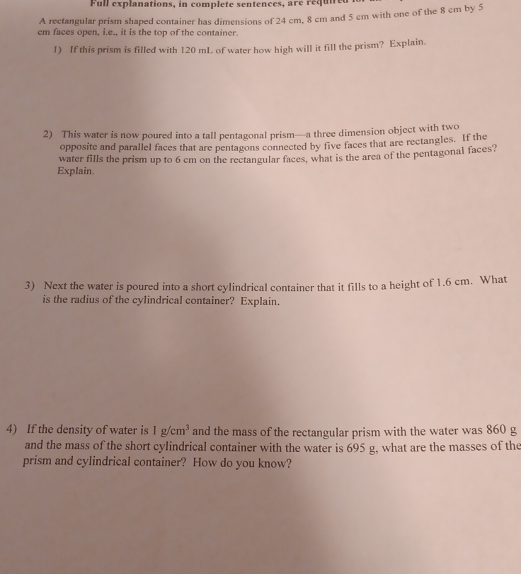 Full explanations, in complete sentences, aré requned 
A rectangular prism shaped container has dimensions of 24 cm, 8 cm and 5 cm with one of the 8 cm by 5
cm faces open, i.e., it is the top of the container. 
1) If this prism is filled with 120 mL of water how high will it fill the prism? Explain. 
2) This water is now poured into a tall pentagonal prism—a three dimension object with two 
opposite and parallel faces that are pentagons connected by five faces that are rectangles. If the 
water fills the prism up to 6 cm on the rectangular faces, what is the area of the pentagonal faces? 
Explain. 
3) Next the water is poured into a short cylindrical container that it fills to a height of 1.6 cm. What 
is the radius of the cylindrical container? Explain. 
4) If the density of water is 1g/cm^3 and the mass of the rectangular prism with the water was 860 g
and the mass of the short cylindrical container with the water is 695 g, what are the masses of the 
prism and cylindrical container? How do you know?