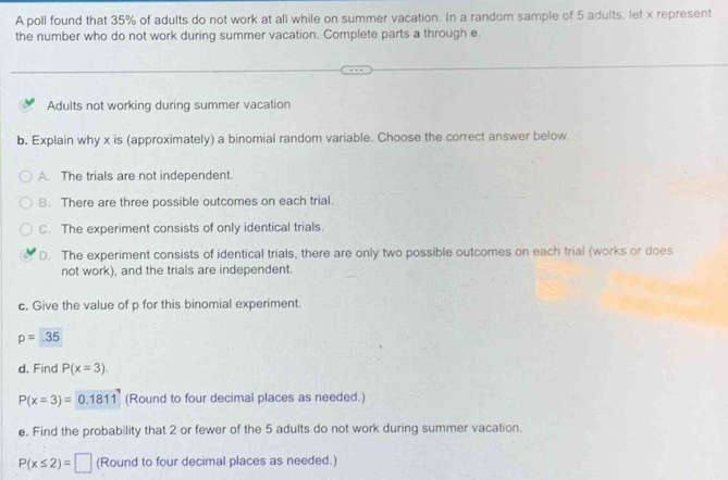 A poll found that 35% of adults do not work at all while on summer vacation. In a random sample of 5 adults, let x represent
the number who do not work during summer vacation. Complete parts a through e.
Adults not working during summer vacation
b. Explain why x is (approximately) a binomial random variable. Choose the correct answer below.
A. The trials are not independent.
B. There are three possible outcomes on each trial.
C. The experiment consists of only identical trials.
D. The experiment consists of identical trials, there are only two possible outcomes on each trial (works or does
not work), and the trials are independent.
c. Give the value of p for this binomial experiment.
p=35
d. Find P(x=3).
P(x=3)=0.1811 (Round to four decimal places as needed.)
e. Find the probability that 2 or fewer of the 5 adults do not work during summer vacation.
P(x≤ 2)=□ (Round to four decimal places as needed.)