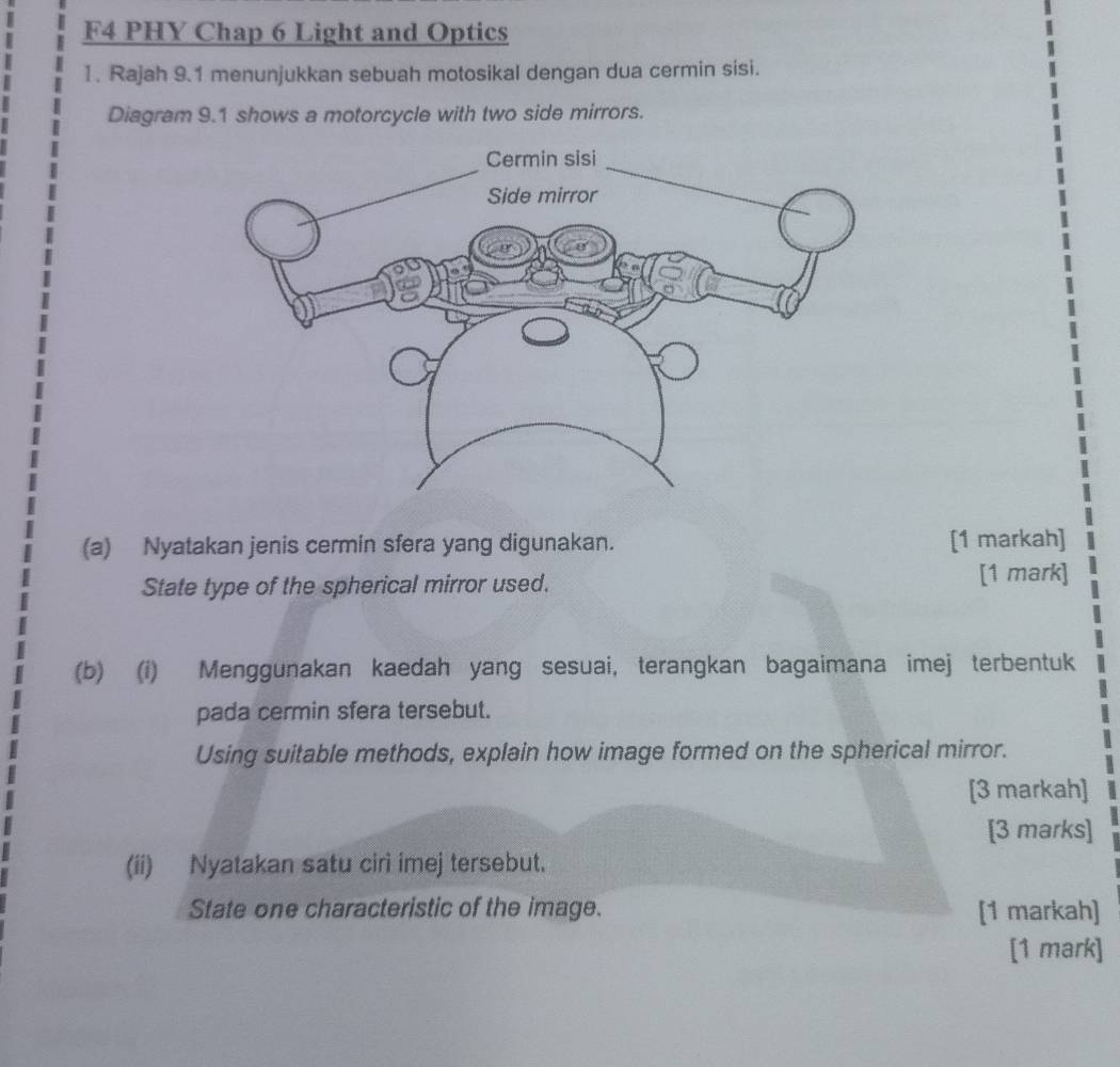 F4 PHY Chap 6 Light and Optics 
I. Rajah 9.1 menunjukkan sebuah motosikal dengan dua cermin sisi. 
Diagram 9.1 shows a motorcycle with two side mirrors. 
(a) Nyatakan jenis cermin sfera yang digunakan. [1 markah] 
State type of the spherical mirror used. [1 mark] 
(b) (i) Menggunakan kaedah yang sesuai, terangkan bagaimana imej terbentuk 
pada cermin sfera tersebut. 
Using suitable methods, explain how image formed on the spherical mirror. 
[3 markah] 
[3 marks] 
(ii) Nyatakan satu ciri imej tersebut. 
State one characteristic of the image. [1 markah] 
[1 mark]