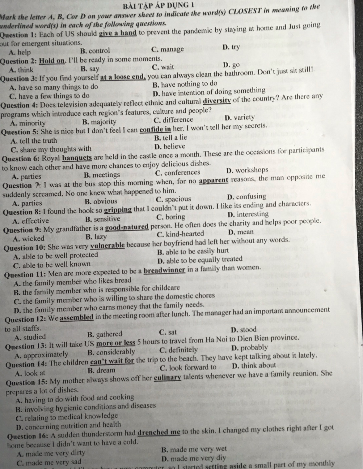 bài tập áp dụng 1
Mark the letter A, B, Cor D on your answer sheet to indicate the word(s) CLOSEST in meaning to the
underlined word(s) in each of the following questions.
Question 1: Each of US should give a hand to prevent the pandemic by staying at home and Just going
out for emergent situations. D. try
A. help B. control C. manage
Question 2: Hold on. I’ll be ready in some moments.
A. think B. say C. wait D. go
Question 3: If you find yourself at a loose end, you can always clean the bathroom. Don’t just sit still!
A. have so many things to do B. have nothing to do
C. have a few things to do D. have intention of doing something
Question 4: Does television adequately reflect ethnic and cultural diversity of the country? Are there any
programs which introduce each region’s features, culture and people?
A. minority B. majority C. difference D. variety
Question 5: She is nice but I don’t feel I can confide in her. I won’t tell her my secrets.
A. tell the truth B. tell a lie
C. share my thoughts with D. believe
Question 6: Royal banquets are held in the castle once a month. These are the occasions for participants
to know each other and have more chances to enjoy delicious dishes.
A. parties B. meetings C. conferences D. workshops
Question 7: I was at the bus stop this morning when, for no apparent reasons, the man opposite me
suddenly screamed. No one knew what happened to him.
A. parties B. obvious C. spacious D. confusing
Question 8: I found the book so gripping that I couldn’t put it down. I like its ending and characters.
A. effective B. sensitive C. boring D. interesting
Question 9: My grandfather is a good-natured person. He often does the charity and helps poor people.
A. wicked B. lazy C. kind-hearted D. mean
Question 10: She was very vulnerable because her boyfriend had left her without any words.
A. able to be well protected B. able to be easily hurt
C. able to be well known D. able to be equally treated
Question 11: Men are more expected to be a breadwinner in a family than women.
A. the family member who likes bread
B. the family member who is responsible for childcare
C. the family member who is willing to share the domestic chores
D. the family member who earns money that the family needs.
Question 12: We assembled in the meeting room after lunch. The manager had an important announcement
to all staffs.
A. studied B. gathered C. sat
D. stood
Question 13: It will take US more or less 5 hours to travel from Ha Noi to Dien Bien province.
A. approximately B. considerably C. definitely D. probably
Question 14: The children can’t wait for the trip to the beach. They have kept talking about it lately.
A. look at B. dream C. look forward to D. think about
Question 15: My mother always shows off her culinary talents whenever we have a family reunion. She
prepares a lot of dishes.
A. having to do with food and cooking
B. involving hygienic conditions and diseases
C. relating to medical knowledge
D. concerning nutrition and health
Question 16: A sudden thunderstorm had drenched me to the skin. I changed my clothes right after I got
home because I didn’t want to have a cold.
A. made me very dirty B. made me very wet
C. made me very sad D. made me very diy
buter, so I started setting aside a small part of my monthly