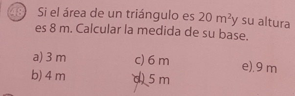 Si el área de un triángulo es 20m^2y su altura
es 8 m. Calcular la medida de su base.
a) 3 m c) 6 m e). 9 m
b) 4 m d) 5 m