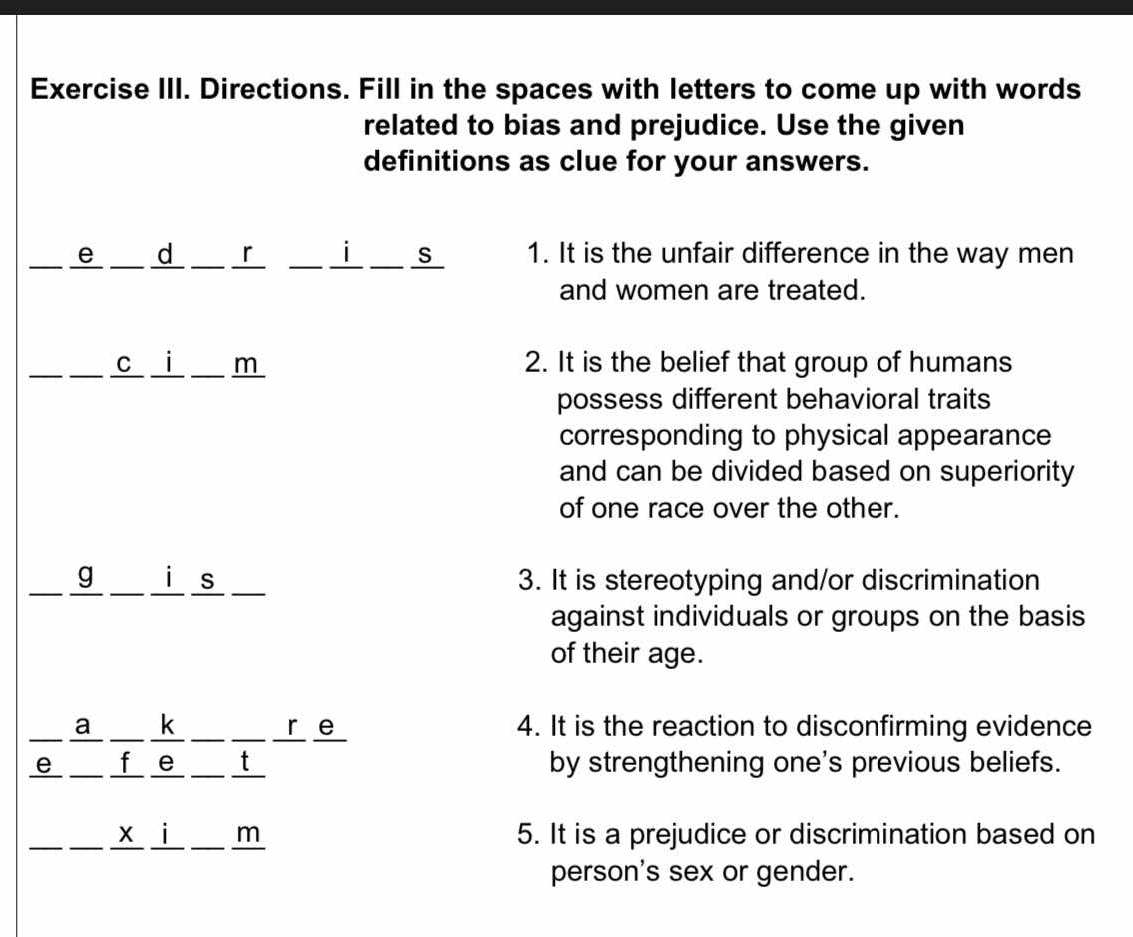 Exercise III. Directions. Fill in the spaces with letters to come up with words 
related to bias and prejudice. Use the given 
definitions as clue for your answers. 
e _ d 「 _ i _ s 1. It is the unfair difference in the way men 
and women are treated. 
c i m 2. It is the belief that group of humans 
possess different behavioral traits 
corresponding to physical appearance 
and can be divided based on superiority 
of one race over the other. 
g i s 3. It is stereotyping and/or discrimination 
against individuals or groups on the basis 
of their age. 
a k __ _ re 4. It is the reaction to disconfirming evidence 
e f e _t by strengthening one's previous beliefs. 
x i m 5. It is a prejudice or discrimination based on 
person's sex or gender.