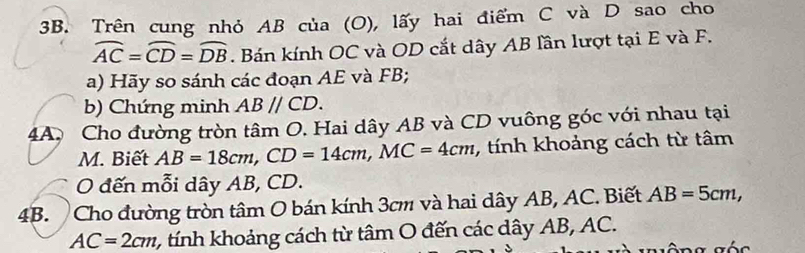 Trên cung nhỏ AB của (O), lấy hai điểm C và D sao cho
widehat AC=widehat CD=widehat DB. Bán kính OC và OD cắt dây AB lần lượt tại E và F. 
a) Hãy so sánh các đoạn AE và FB; 
b) Chứng minh ABparallel CD. 
4A. Cho đường tròn tâm O. Hai dây AB và CD vuông góc với nhau tại 
M. Biết AB=18cm, CD=14cm, MC=4cm , tính khoảng cách từ tâm 
O đến mỗi dây AB, CD. 
4B. Cho đường tròn tâm O bán kính 3cm và hai dây AB, AC. Biết AB=5cm,
AC=2cm 2 , tính khoảng cách từ tâm O đến các dây AB, AC.