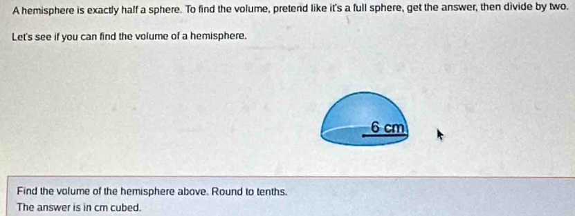 A hemisphere is exactly half a sphere. To find the volume, pretend like it's a full sphere, get the answer, then divide by two. 
Let's see if you can find the volume of a hemisphere. 
Find the volume of the hemisphere above. Round to tenths. 
The answer is in cm cubed.