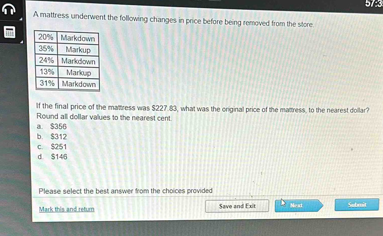 573
A mattress underwent the following changes in price before being removed from the store.
If the final price of the mattress was $227.83, what was the original price of the mattress, to the nearest dollar?
Round all dollar values to the nearest cent.
a. $356
b. $312
c. $251
d. $146
Please select the best answer from the choices provided
Mark this and return Save and Exit Next Submit