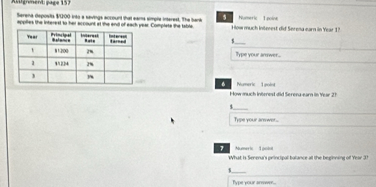 Assignment: page 157 
Serena deposits $1200 into a savings account that earns simple interest. The bank Numeric 1 point 
applies the interest to her account at the end of each year. Complete the table How much interest did Serena earn in Year 1?
$ _ 
Type your answer... 
Numeric 1 point 
6 
How much interest did Serena earn in Year 2? 
_ $
Type your answer... 
7 Numeric 1 point 
What is Serena's principal balance at the beginning of Year 3? 
_ $
Type your answer...