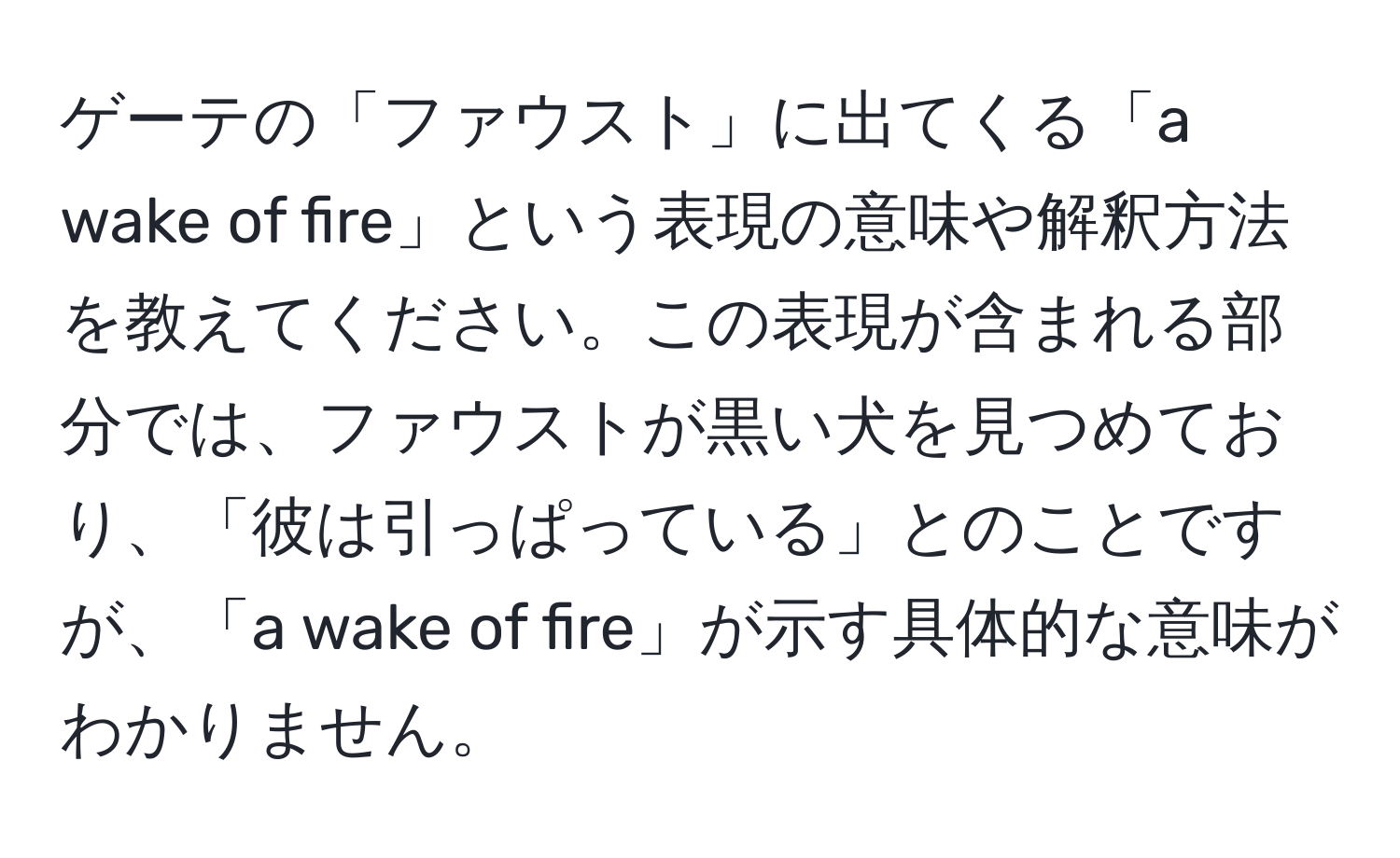 ゲーテの「ファウスト」に出てくる「a wake of fire」という表現の意味や解釈方法を教えてください。この表現が含まれる部分では、ファウストが黒い犬を見つめており、「彼は引っぱっている」とのことですが、「a wake of fire」が示す具体的な意味がわかりません。