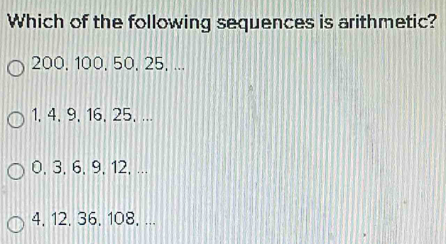 Which of the following sequences is arithmetic?
200, 100, 50, 25, ...
1, 4, 9, 16, 25, ...
0, 3, 6, 9, 12, ...
4, 12, 36, 108, ...