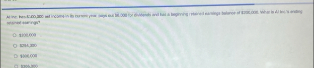 All Inc. has $100,000 net income in its current year, pays out $6,000 for dividends and has a beginning retained earnings balance of $200,000. What is Al Inc.'s ending
retained earnings?
$200,000
$294,000
$300,000
$306,000