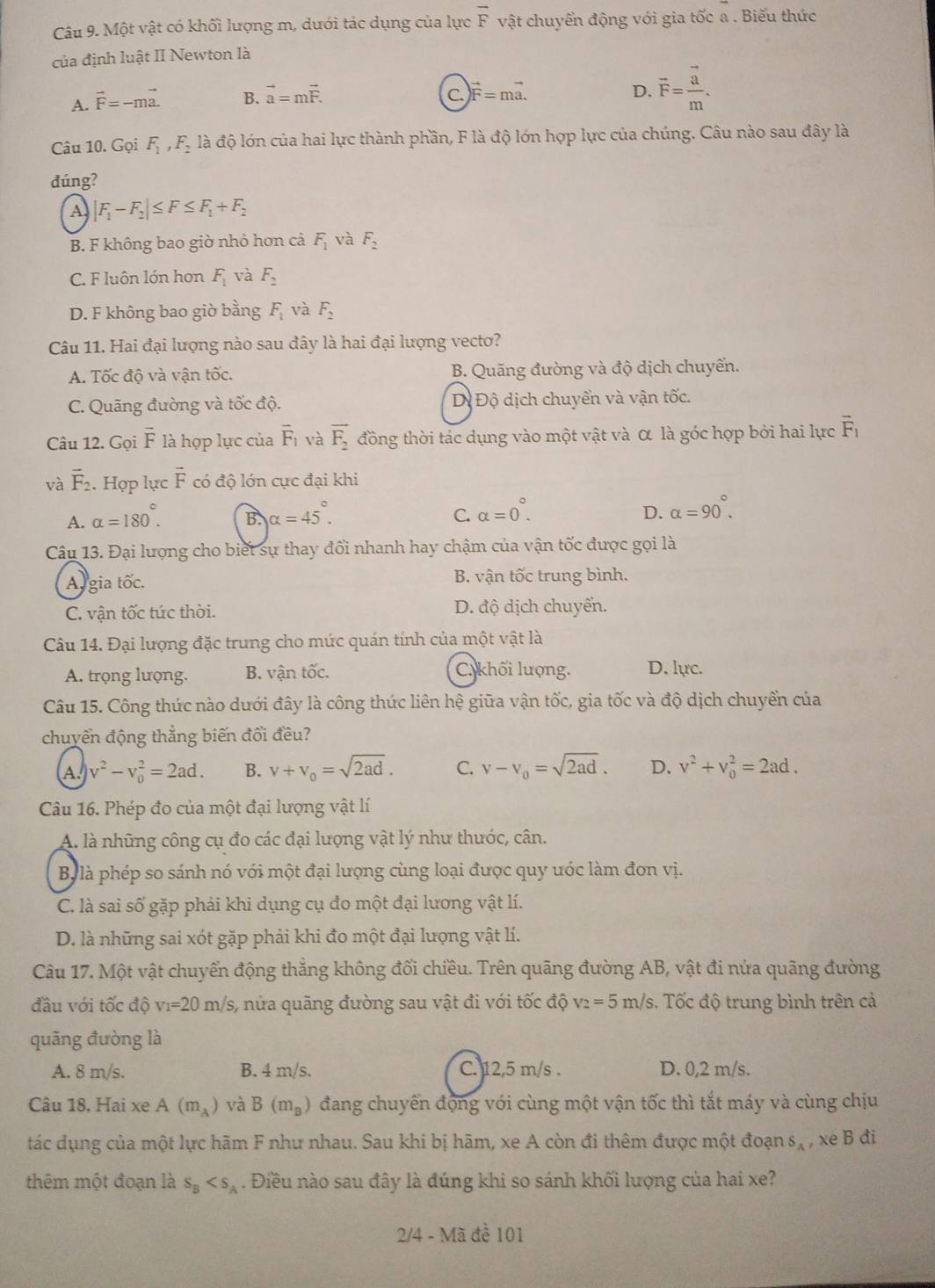 Một vật có khối lượng m, dưới tác dụng của lực vector F vật chuyển động với gia tốc a . Biểu thức
của định luật II Newton là
A. vector F=-mvector a. B. vector a=mvector F.
C.)vector F=mvector a.
D. vector F=frac vector am.
Câu 10. Gọi F_1,F_2 là độ lớn của hai lực thành phần, F là độ lớn hợp lực của chúng. Câu nào sau đây là
đúng?
A |F_1-F_2|≤ F≤ F_1+F_2
B. F không bao giờ nhỏ hơn cả F_1 và F_2
C. F luôn lớn hơn F_1 và F_2
D. F không bao giờ bằng F_1 và F_2
Câu 11. Hai đại lượng nào sau đây là hai đại lượng vecto?
A. Tốc độ và vận tốc. B. Quãng đường và độ dịch chuyển.
C. Quãng đường và tốc độ. D Độ dịch chuyển và vận tốc.
Câu 12. Gọi vector F là hợp lực của overline F_1 và vector F_2 đồng thời tác dụng vào một vật và α là góc hợp bởi hai lực vector F_1
và vector F_2. Hợp lực overline F có độ lớn cực đại khi
A. alpha =180°. alpha =45°.
B.
C. alpha =0°. alpha =90°.
D.
Câu 13. Đại lượng cho biết sự thay đổi nhanh hay chậm của vận tốc được gọi là
Ar gia tốc. B. vận tốc trung bình.
C. vận tốc túc thời. D. độ dịch chuyển.
Câu 14. Đại lượng đặc trung cho mức quán tính của một vật là
A. trọng lượng. B. vận tốc. C. khối lượng. D. lực.
Câu 15. Công thúc nào dưới đây là công thức liên hệ giữa vận tốc, gia tốc và độ dịch chuyển của
chuyển động thắng biến đổi đều?
A. v^2-v_0^(2=2ad. B. v+v_0)=sqrt(2ad). C. v-v_0=sqrt(2ad). D. v^2+v_0^(2=2ad.
Câu 16. Phép đo của một đại lượng vật lí
A. là những công cụ đo các đại lượng vật lý như thước, cân.
By là phép so sánh nó với một đại lượng cùng loại được quy ước làm đơn vị.
C. là sai số gặp phải khi dụng cụ đo một đại lương vật lí.
D. là những sai xót gặp phải khi đo một đại lượng vật lí.
Câu 17. Một vật chuyển động thẳng không đổi chiều. Trên quãng đường AB, vật đi nửa quãng đường
đầu với tốc độ v_1)=20m/s s, nửa quãng đường sau vật đi với tốc độ v_2=5m/s 3. Tốc độ trung bình trên cả
quāng đường là
A. 8 m/s. B. 4 m/s. C. 12,5 m/s . D. 0,2 m/s.
Câu 18, Hai xe A(m_A) và B(m_B) đang chuyển động với cùng một vận tốc thì tắt máy và cùng chịu
tác dụng của một lực hãm F như nhau. Sau khi bị hãm, xe A còn đi thêm được một đoạn s_A , xe B đi
thêm một đoạn là s_B . Điều nào sau đây là đúng khi so sánh khối lượng của hai xe?
2/4 - Mã đề 101