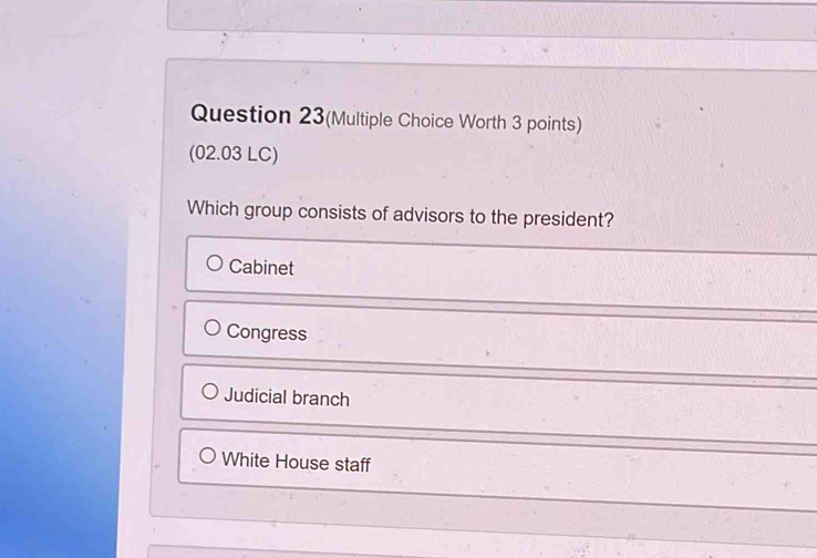 Question 23(Multiple Choice Worth 3 points)
(02.03 LC)
Which group consists of advisors to the president?
Cabinet
Congress
Judicial branch
White House staff