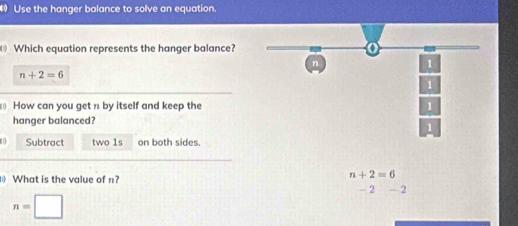 Use the hanger balance to solve an equation.
Which equation represents the hanger balance?
n
1
n+2=6
1
How can you get n by itself and keep the 1
hanger balanced?
1
0 Subtract two 1s on both sides.
n+2=6
What is the value of n? - 2 _ ^circ 
n=□