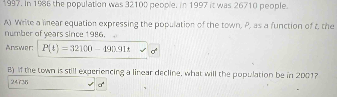 In 1986 the population was 32100 people. In 1997 it was 26710 people. 
A) Write a linear equation expressing the population of the town, P, as a function of t, the 
number of years since 1986. 
Answer: P(t)=32100-490.91t sigma^4
B) If the town is still experiencing a linear decline, what will the population be in 2001?
24736
0^4