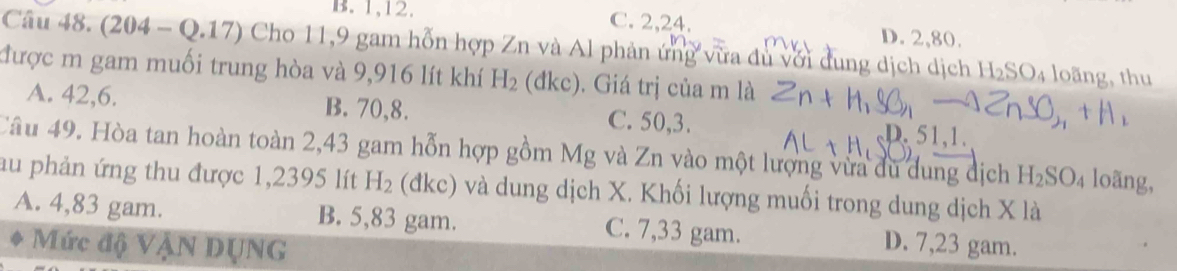 B. 1, 12. C. 2, 24. D. 2, 80.
Câu 48. (204-Q.17) Cho 11,9 gam hỗn hợp Zn và Al phản ứng vừa du với dung dịch dịch H_2SO_4 loãng, thu
được m gam muối trung hòa và 9,916 lít khí H_2 (đkc). Giá trị của m là
A. 42, 6. B. 70, 8. C. 50, 3.
D. 51.1.
Câu 49. Hòa tan hoàn toàn 2,43 gam hỗn hợp gồm Mg và Zn vào một lượng vừa du dung dịch H_2SO_4 loãng,
au phản ứng thu được 1,2395 lít H_2 (đkc) và dung dịch X. Khối lượng muối trong dung dịch X là
A. 4,83 gam. B. 5,83 gam. C. 7,33 gam. D. 7,23 gam.
Mức độ VậN DụNG