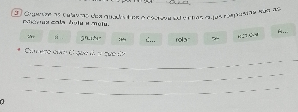 Organize as palavras dos quadrinhos e escreva adivinhas cujas respostas são as 
palavras cola, bola e mola. 
é... 
se é... grudar se é... rolar se 
esticar 
_ 
Comece com O que é, o que é?. 
_ 
_ 
0