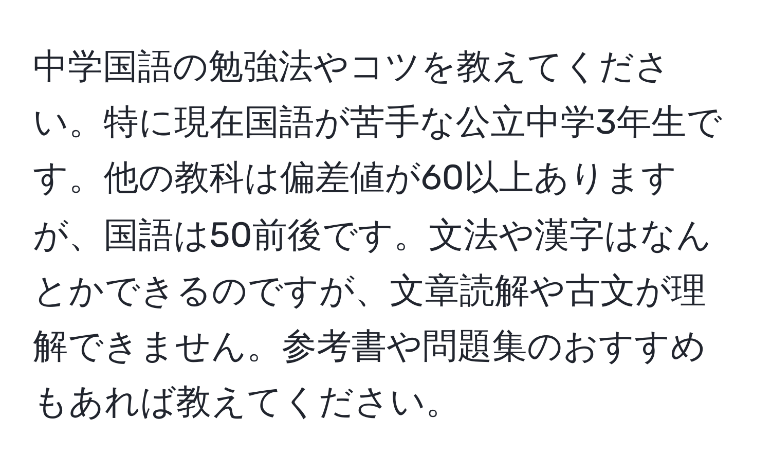 中学国語の勉強法やコツを教えてください。特に現在国語が苦手な公立中学3年生です。他の教科は偏差値が60以上ありますが、国語は50前後です。文法や漢字はなんとかできるのですが、文章読解や古文が理解できません。参考書や問題集のおすすめもあれば教えてください。