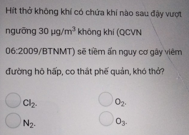 Hít thở không khí có chứa khí nào sau đậy vượt 
ngưỡng 30mu g/m^3 khhat o ng khí (QCVN 
06:2009/ BTNMT) sẽ tiềm ẩn nguy cơ gây viêm 
đường hô hấp, co thắt phế quản, khó thỏ?
bigcirc Cl_2.
bigcirc O_2. 
bigcirc N_2. 
bigcirc O_3.