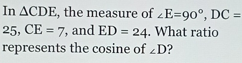 In △ CDE , the measure of ∠ E=90°, DC=
25, CE=7 , and ED=24. What ratio 
represents the cosine of ∠ D