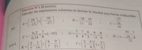 Exercice N°1 (8 points): 
Calculer les expréssions sulvantes et donner le résultat sous forme irréductible :
3x1
A=( 24/-15 )* (- 30/-27 ); 8= (-38)/11 + 19/22 ; C=frac  (-28)/16 10
F=- (0,2)/0,14 *  7/8 * (-10); G= 7/8 - 7/8 *  4/3 + 4/-3 + 8/9 ; H=3-frac  81/14 + 3/2 21
1+1+1 K=( 2/7 - 1/14 )/ ( 6/7 - 9/21 ); I=( 2/5 - 3/4 )(1+ 2/3 )